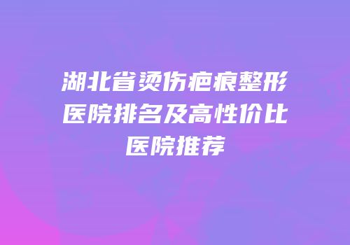 湖北省烫伤疤痕整形医院排名及高性价比医院推荐