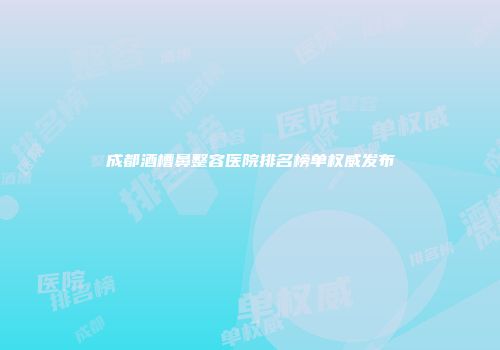 成都酒槽鼻整容医院排名榜单权威发布
