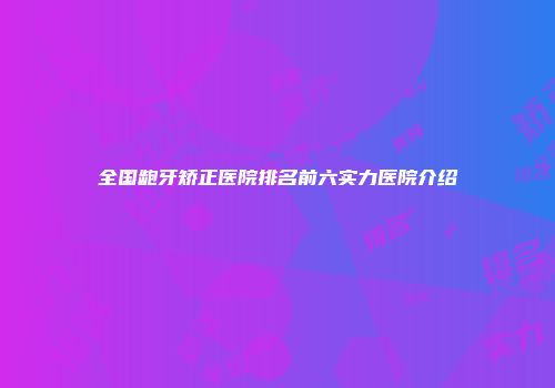 全国龅牙矫正医院排名前六实力医院介绍