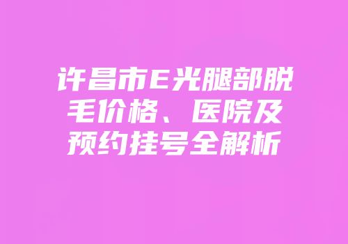 许昌市E光腿部脱毛价格、医院及预约挂号全解析