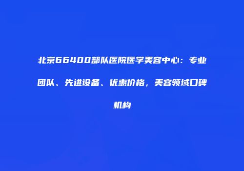 北京66400部队医院医学美容中心：专业团队、先进设备、优惠价格，美容领域口碑机构