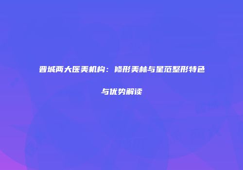 晋城两大医美机构：修形美林与星范整形特色与优势解读