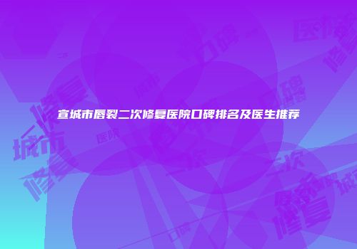 宣城市唇裂二次修复医院口碑排名及医生推荐