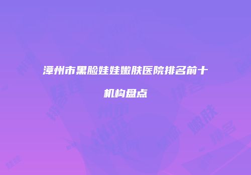 漳州市黑脸娃娃嫩肤医院排名前十机构盘点