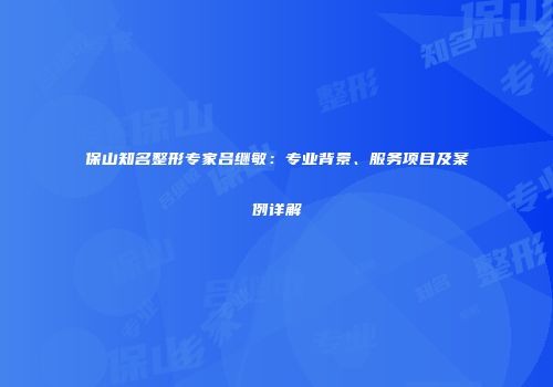 保山知名整形专家吕继敏：专业背景、服务项目及案例详解