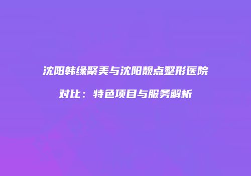 沈阳韩缘聚美与沈阳靓点整形医院对比：特色项目与服务解析