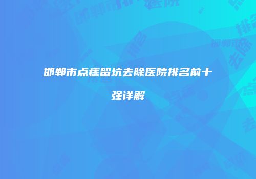 邯郸市点痣留坑去除医院排名前十强详解