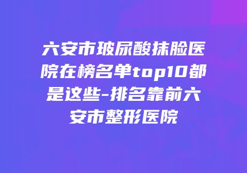 六安市玻尿酸抹脸医院在榜名单top10都是这些-排名靠前六安市整形医院