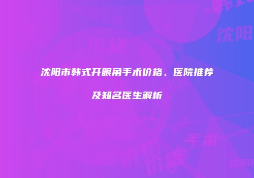 沈阳市韩式开眼角手术价格、医院推荐及知名医生解析