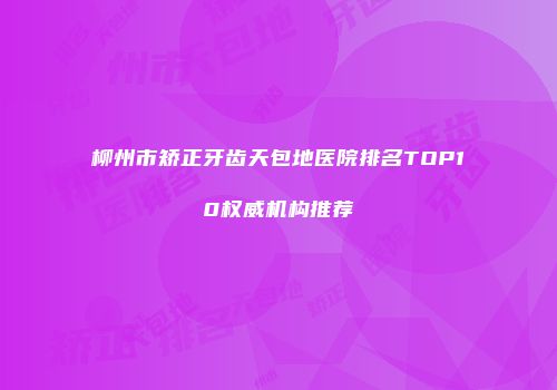 柳州市矫正牙齿天包地医院排名TOP10权威机构推荐