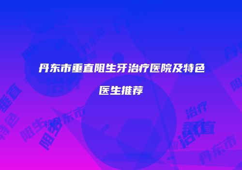 丹东市垂直阻生牙治疗医院及特色医生推荐