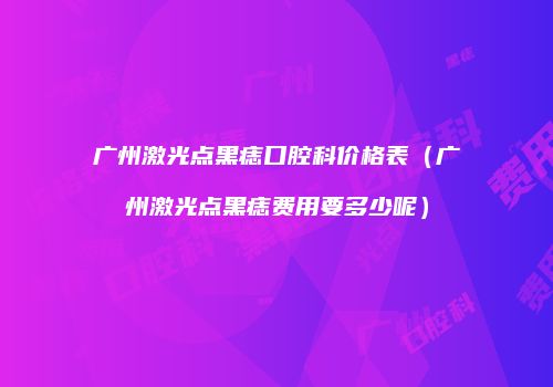 广州激光点黑痣口腔科价格表（广州激光点黑痣费用要多少呢）