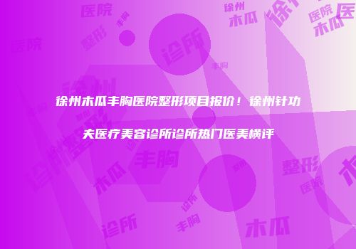 徐州木瓜丰胸医院整形项目报价！徐州针功夫医疗美容诊所诊所热门医美横评