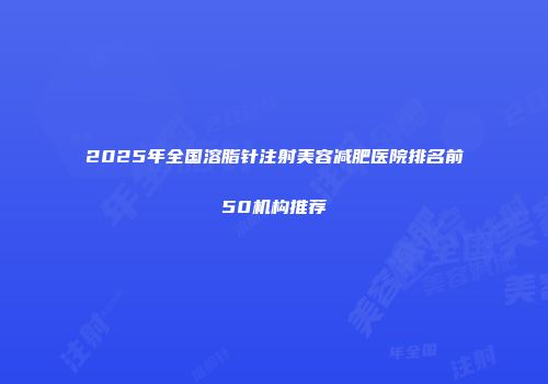 2025年全国溶脂针注射美容减肥医院排名前50机构推荐