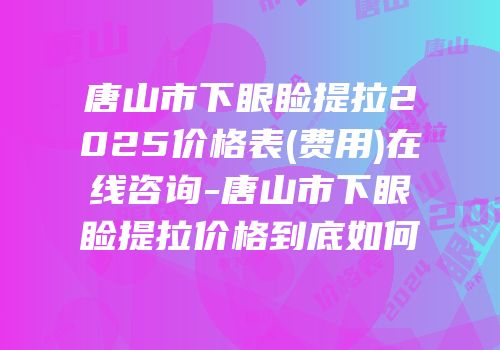 唐山市下眼睑提拉2025价格表(费用)在线咨询-唐山市下眼睑提拉价格到底如何