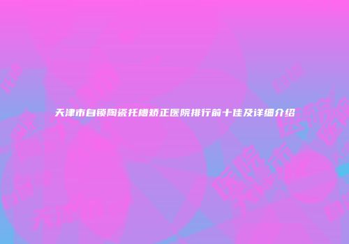 天津市自锁陶瓷托槽矫正医院排行前十佳及详细介绍