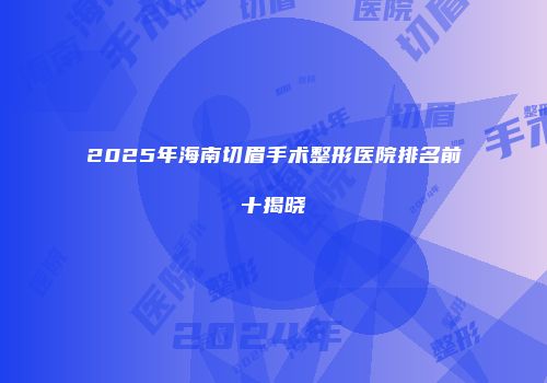 2025年海南切眉手术整形医院排名前十揭晓