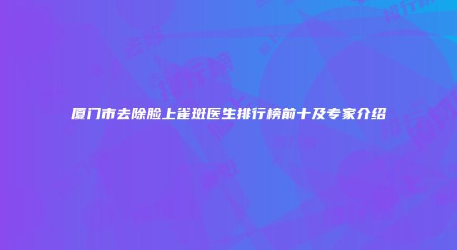 厦门市去除脸上雀斑医生排行榜前十及专家介绍