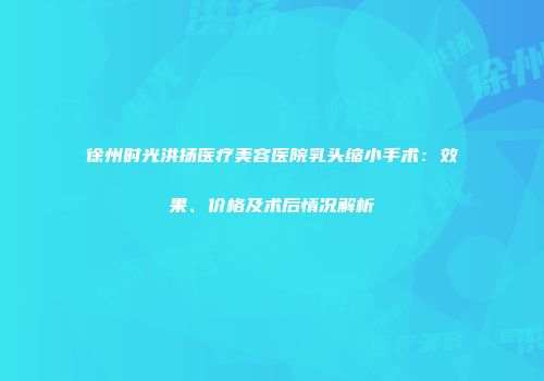 徐州时光洪扬医疗美容医院乳头缩小手术：效果、价格及术后情况解析