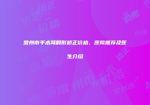 常州市手术耳畸形矫正价格、医院推荐及医生介绍