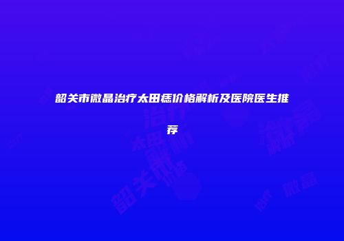 韶关市微晶治疗太田痣价格解析及医院医生推荐