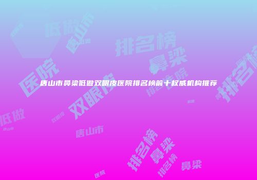 唐山市鼻梁低做双眼皮医院排名榜前十权威机构推荐