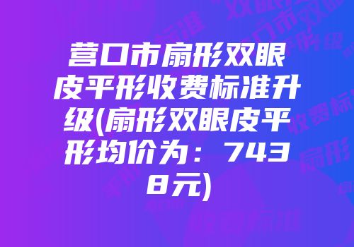 营口市扇形双眼皮平形收费标准升级(扇形双眼皮平形均价为：7438元)