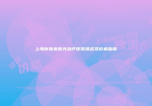 上海市像束激光治疗医院排名及价格指南