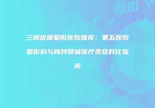 三明优质整形医院推荐：第五医院整形科与梅列倾城医疗美容对比指南