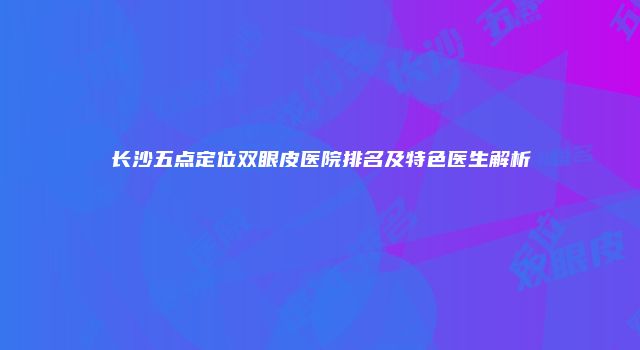长沙五点定位双眼皮医院排名及特色医生解析