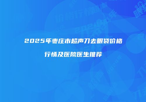 2025年枣庄市超声刀去眼袋价格行情及医院医生推荐