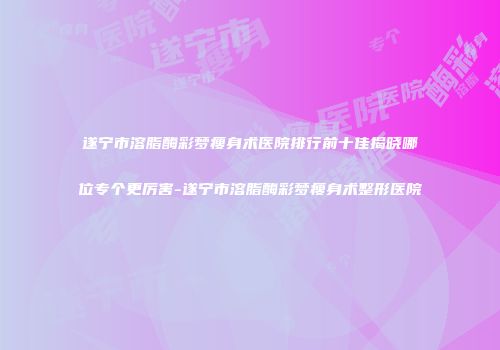 遂宁市溶脂酶彩梦瘦身术医院排行前十佳揭晓哪位专个更厉害-遂宁市溶脂酶彩梦瘦身术整形医院