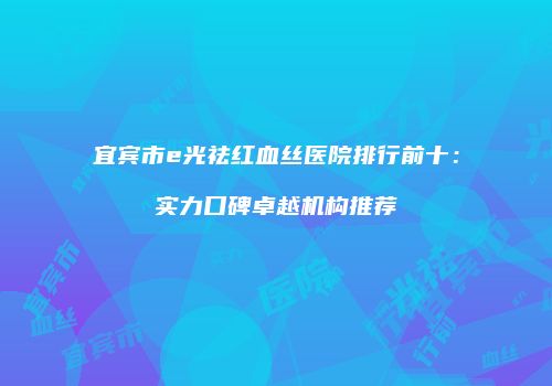 宜宾市e光祛红血丝医院排行前十：实力口碑卓越机构推荐