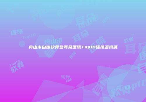 舟山市自体软骨造耳朵医院Top10强排名揭晓