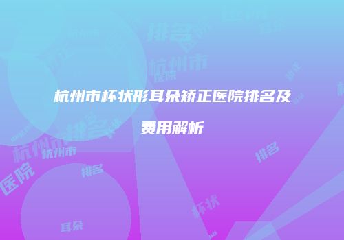 杭州市杯状形耳朵矫正医院排名及费用解析
