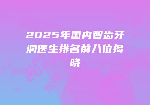 2025年国内智齿牙洞医生排名前八位揭晓