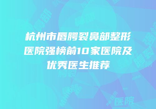 杭州市唇腭裂鼻部整形医院强榜前10家医院及优秀医生推荐