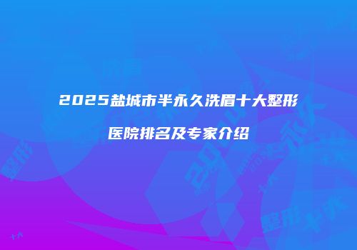 2025盐城市半永久洗眉十大整形医院排名及专家介绍