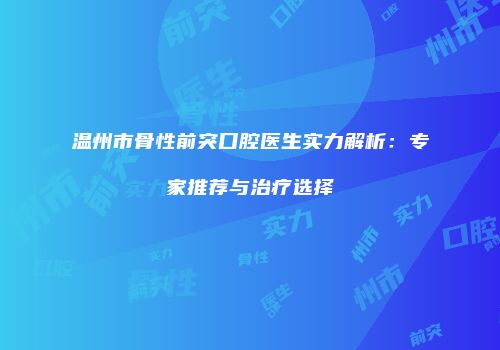 温州市骨性前突口腔医生实力解析：专家推荐与治疗选择