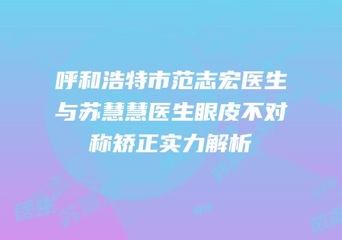 呼和浩特市范志宏医生与苏慧慧医生眼皮不对称矫正实力解析