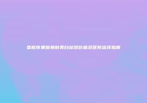 娄底市果酸换肤美白祛斑价格及医院选择指南