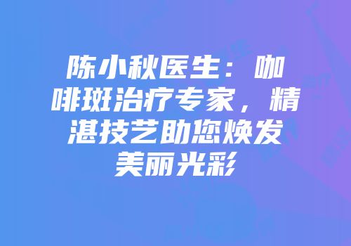 陈小秋医生：咖啡斑治疗专家，精湛技艺助您焕发美丽光彩