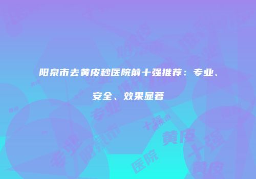 阳泉市去黄皮秒医院前十强推荐：专业、安全、效果显著
