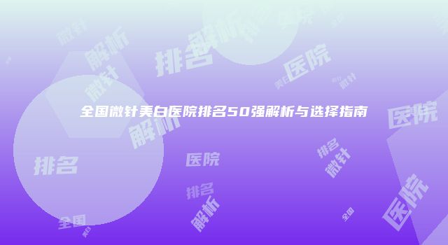 全国微针美白医院排名50强解析与选择指南