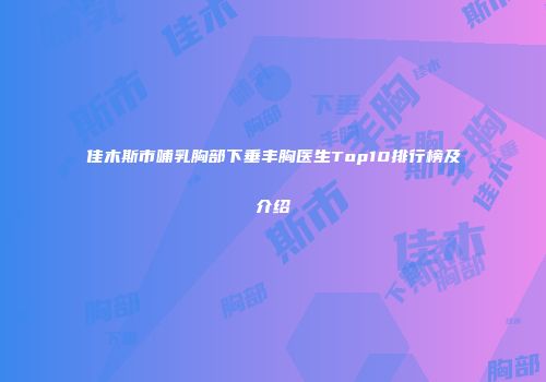 佳木斯市哺乳胸部下垂丰胸医生Top10排行榜及介绍