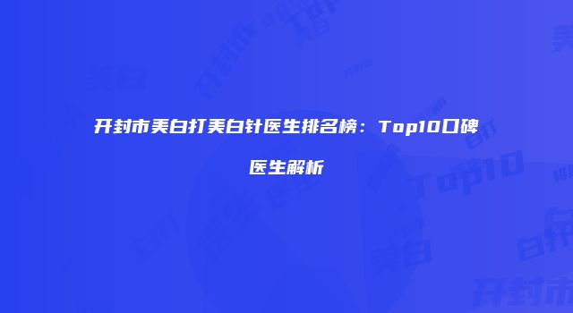 开封市美白打美白针医生排名榜：Top10口碑医生解析