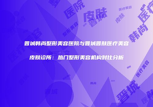 晋城韩尚整形美容医院与晋城晋肤医疗美容皮肤诊所：热门整形美容机构对比分析