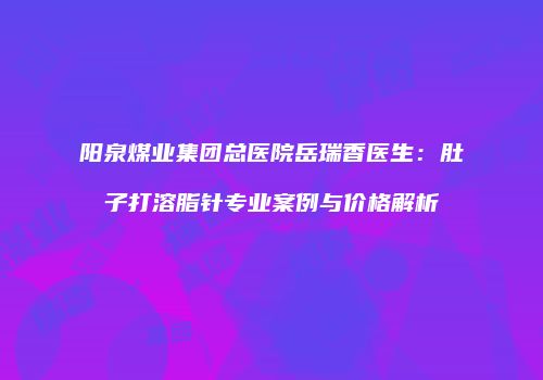 阳泉煤业集团总医院岳瑞香医生：肚子打溶脂针专业案例与价格解析
