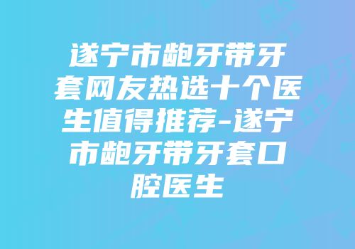 遂宁市龅牙带牙套网友热选十个医生值得推荐-遂宁市龅牙带牙套口腔医生