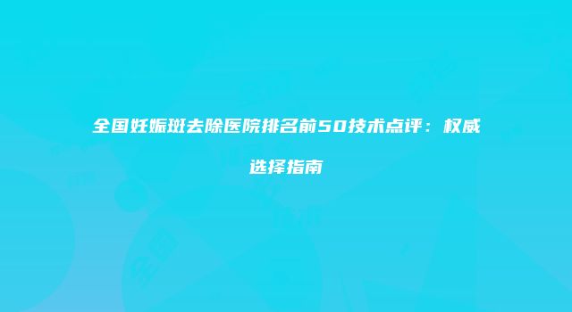 全国妊娠斑去除医院排名前50技术点评：权威选择指南